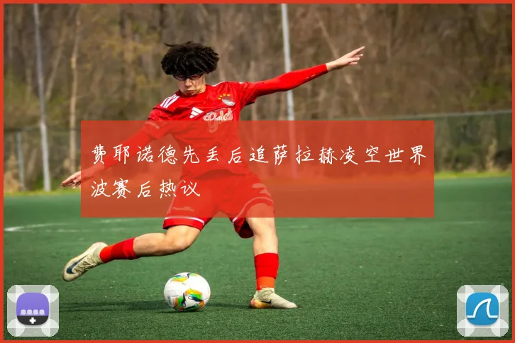 费耶诺德先丢后追萨拉赫凌空世界波赛后热议