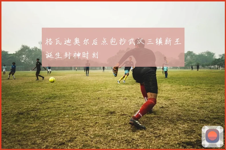 格瓦迪奥尔后点包抄武汉三镇新王诞生封神时刻