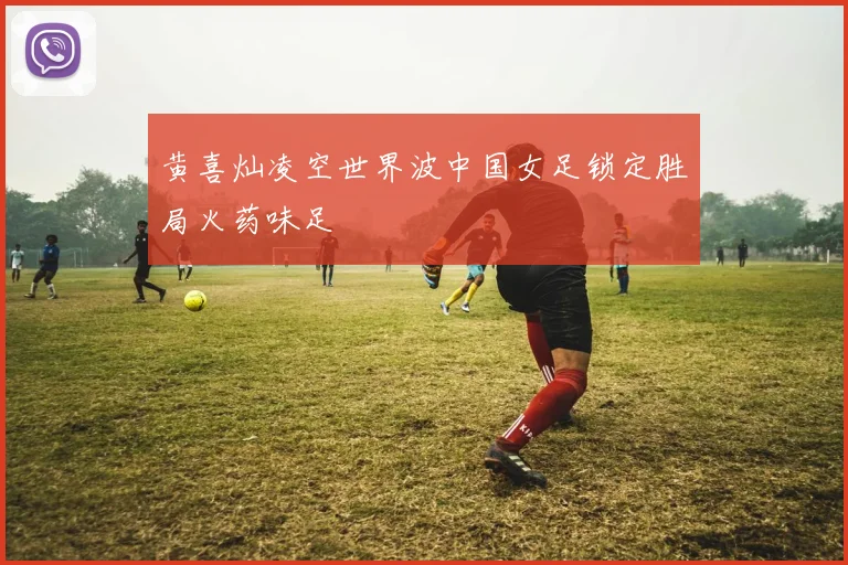 黄喜灿凌空世界波中国女足锁定胜局火药味足