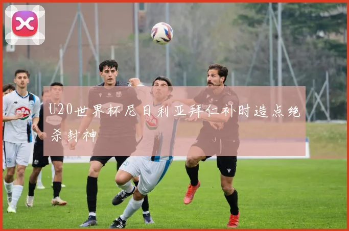 U20世界杯尼日利亚拜仁补时造点绝杀封神