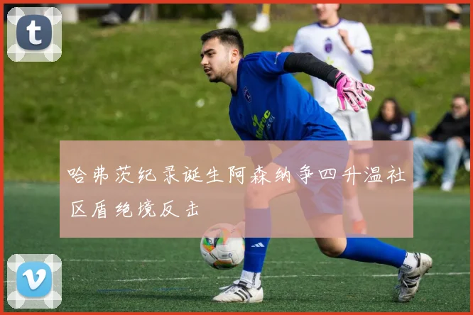 哈弗茨纪录诞生阿森纳争四升温社区盾绝境反击