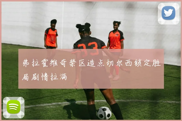 弗拉霍维奇禁区造点切尔西锁定胜局剧情拉满