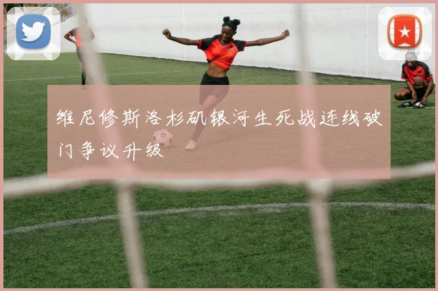 维尼修斯洛杉矶银河生死战连线破门争议升级