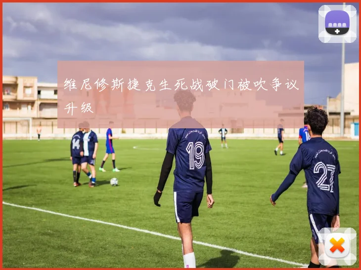 维尼修斯捷克生死战破门被吹争议升级
