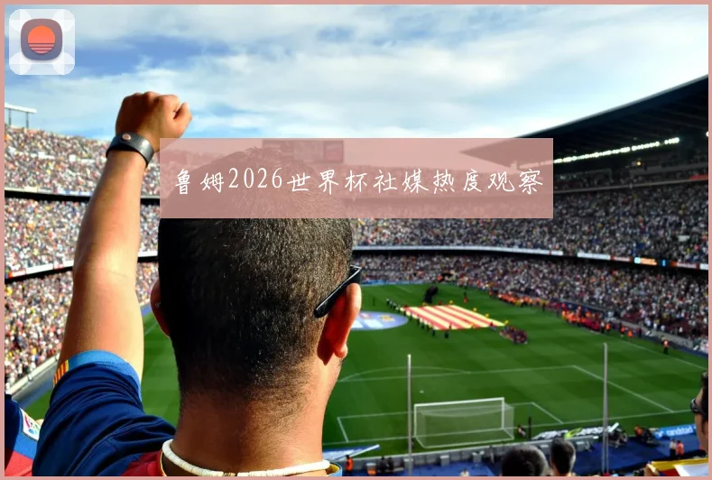 鲁姆2026世界杯社媒热度观察
