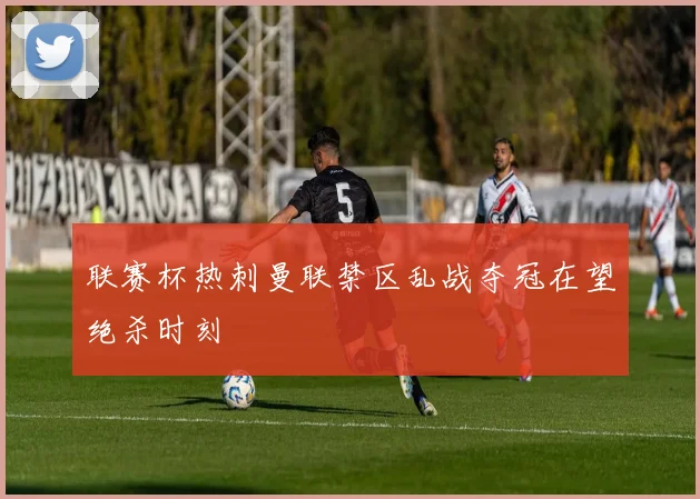 联赛杯热刺曼联禁区乱战夺冠在望绝杀时刻