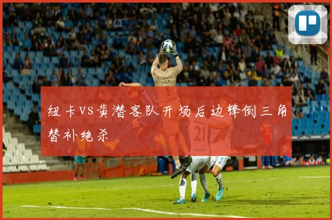 纽卡vs黄潜客队开场后边锋倒三角替补绝杀