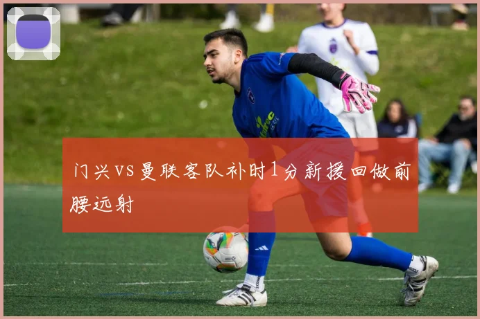 门兴vs曼联客队补时1分新援回做前腰远射