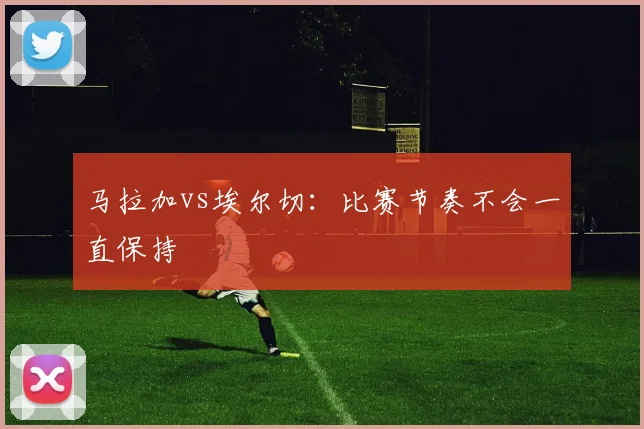 马拉加vs埃尔切：比赛节奏不会一直保持