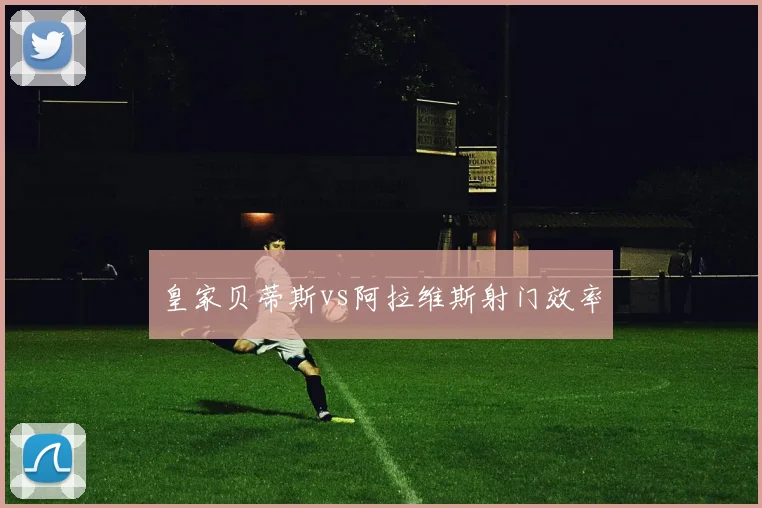 皇家贝蒂斯vs阿拉维斯射门效率