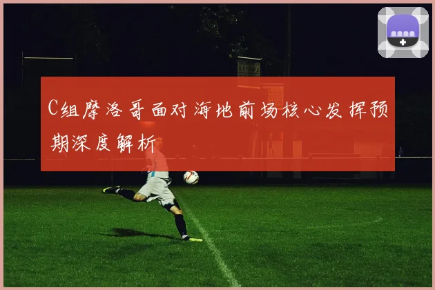 C组摩洛哥面对海地前场核心发挥预期深度解析